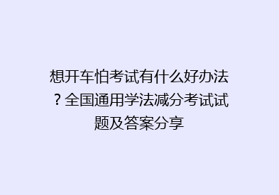 想开车怕考试有什么好办法？全国通用学法减分考试试题及答案分享