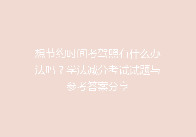 想节约时间考驾照有什么办法吗？学法减分考试试题与参考答案分享