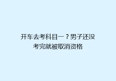 开车去考科目一？男子还没考完就被取消资格